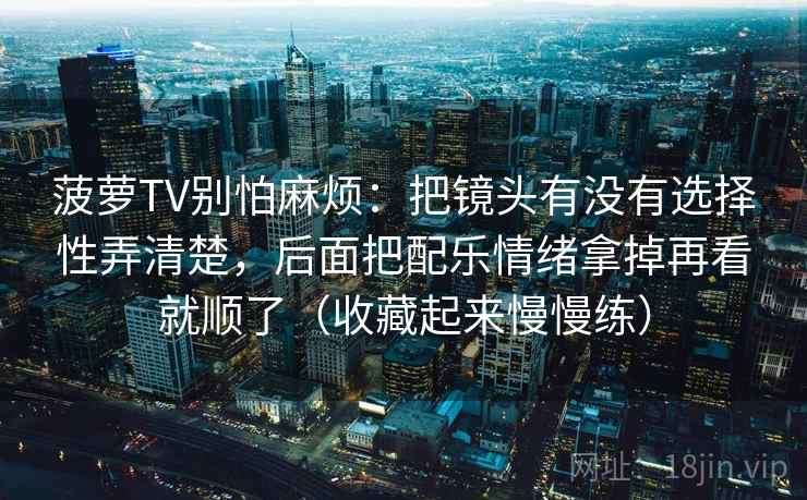 菠萝TV别怕麻烦：把镜头有没有选择性弄清楚，后面把配乐情绪拿掉再看就顺了（收藏起来慢慢练）