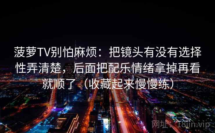 菠萝TV别怕麻烦：把镜头有没有选择性弄清楚，后面把配乐情绪拿掉再看就顺了（收藏起来慢慢练）