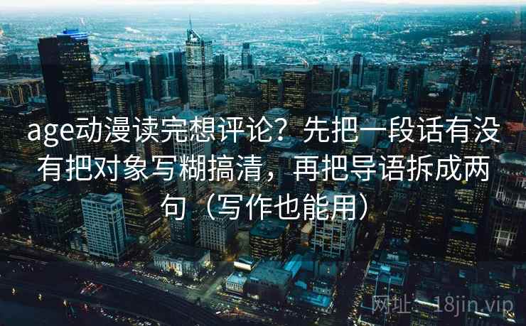 age动漫读完想评论？先把一段话有没有把对象写糊搞清，再把导语拆成两句（写作也能用）