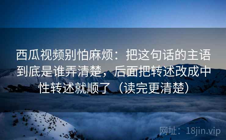 西瓜视频别怕麻烦：把这句话的主语到底是谁弄清楚，后面把转述改成中性转述就顺了（读完更清楚）
